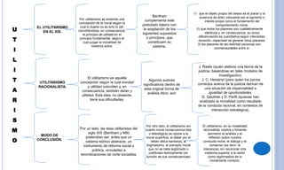 U
T
I
L
I
T
A
R
I
S
M
O
EL UTILITARISMO
EN EL XIX.
UTILITARISMO
RACIONALISTA.
MODO DE
CONCLUSIÓN.
Por utilitarismo se entiende una
concepción de la moral según la
cual lo bueno no es sino lo útil,
convirtiéndose, en consecuencia,
el principio de utilidad en el
principio fundamental, según el
cual juzgar la moralidad de
nuestros actos.
Bentham
complementa este
postulado básico con
la aceptación de los
siguientes supuestos
o principios, que
constituyen su
sistema.
1) que el objeto propio del deseo es el placer y la
ausencia de dolor colocando así el egoísmo o
interés propio como el fundamento del
comportamiento moral.
2) que todos los placeres son cualitativamente
idénticos y, en consecuencia, su única
diferenciación es cuantitativa según intensidad,
duración, capacidad de generar otros placeres.
3) los placeres de las distintas personas son
conmensurables entre sí.
El utilitarismo es aquella
concepción según la cual bondad
y utilidad coinciden y, en
consecuencia, también deber y
utilidad. Esta idea, no obstante,
tiene sus dificultades.
Algunos autores
significativos dentro de
esta original forma de
análisis ético, son
J. Rawls (quien elabora una teoría de la
justicia, basándose en tales modelos de
investigación).
J. C. Harsanyi (para quien los juicios
correctos acerca de la justicia derivan de
una situación de imparcialidad e
igualdad de oportunidades.
D. Gauthier y D. Parfit (quienes han
analizado la moralidad como resultado
de la conducta racional, en contextos de
interacción estratégica).
Por un lado, las tesis utilitaristas del
siglo XIX (Bentham y Mill)
pretendían ser, antes que un
sistema teórico abstracto, un
instrumento de reforma social y
política, vinculadas a
reivindicaciones de corte socialista.
Por otro lado, el utilitarismo (en
cuanto moral consecuencia lista
o teleológica) se opone a la
moral superflua, al deber por el
deber (ética kantiana), al
dogmatismo, al precepto moral
que no se halla legitimado o
justificado teóricamente (en
función de sus consecuencias)
El utilitarismo, en su modalidad
racionalista, implica y fomenta
asimismo el análisis y la
reflexión sobre nuestra
conducta moral, el diálogo y el
consenso (es decir, la
tolerancia), sin reconocer otra
instancia superior a la razón
como legitimadora de lo
moralmente correcto.
 