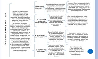 E
L
P
O
S
I
T
I
V
I
S
M
O
Consiste en no admitir como
válidos científicamente otros
conocimientos, sino los que
proceden de la experiencia,
rechazando, por tanto, toda noción
a priori y todo concepto universal y
absoluto. El hecho es la única
realidad científica, y la experiencia y
la inducción, los métodos
exclusivos de la ciencia. Por su lado
negativo, el positivismo es negación
de todo ideal, de los principios
absolutos y necesarios de la razón,
es decir, de la metafísica. El
positivismo es una mutilación de la
inteligencia humana, que hace
posible, no sólo, la metafísica, sino
la ciencia misma. Esta, sin los
principios ideales, queda reducida a
una nomenclatura de hechos, y la
ciencia es una colección de
experiencias, sino la idea general,
la ley que interpreta la experiencia y
la traspasa. Considerado como
sistema religioso, el positivismo es
el culto de la humanidad como ser
total y simple o singular.
Comte Augusto
(1798-1857).
Afirmaba que del estudio empírico del
proceso histórico, en especial de la
progresión de diversas ciencias
interrelacionadas, se desprendía una ley
que denominó de los tres estadios y que
rige el desarrollo de la humanidad.
reconocía Comte el valor de la religión,
pues contribuía a la estabilidad social. En
su obra Sistema de Política Positiva
(1851-1854; 1875-1877), propone una
religión de la humanidad que estimulara
una benéfica conducta social.
EL CARACTER
SOCIAL DEL
ESPIRITU POSITIVO.
EL POSITIVISMO
Y LA FILOSOFIA.
EL SENTIDO DEL
POSITIVISMO.
El espíritu positivo tiene que
fundar un orden social. La
constitución de un saber
positivo es la condición de que
haya un autoridad social
suficiente, y esto refuerza el
carácter histórico del
positivismo.
Comte fundador de la Sociología, intenta
llevar al estado positivo el estudio de la
Humanidad colectiva, es decir, convertirlo
en ciencia positiva. En la sociedad rige
también, y principalmente, la ley de los
tres estados, y hay otras tantas etapas, de
las cuales, en una domina lo militar.
Es una filosofía de la historia
(la ley de los tres estados).
Una teoría metafísica de la
realidad, entendida con
caracteres tan originales y tan
nuevos como el ser social,
histórica y relativa.
Una disciplina filosófica entera, la
ciencia de la sociedad; hasta el punto
de que la sociología, en manos de los
sociólogos posteriores, no ha llegado
nunca a la profundidad de visión que
alcanzó en su fundador.
Esta ciencia positiva es una
disciplina de modestia, y esta es
su virtud. El saber positivo se
atiene humildemente a las cosas,
se queda ante ellas, sin
intervenir, sin saltar por encima
para lanzarse a falaces juegos
de ideas, ya no pide causas, sino
sólo leyes.
Una y otra vez vuelve
Comte, del modo más
explícito, al problema de la
historia, y la reclama como
dominio propio de la
filosofía positiva.
 