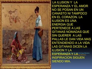 LA ILUSION Y  LA ESPERANZA Y EL AMORNO SE POSAN EN UN CANASTO NI TAMPOCO EN EL CORAZON. LA ILUSION ES UNA ENERGIA QUE PERTENECE A LAS GITANAS NOMADAS QUE SIN QUERER  A LAS PALLAS LE DAN VIDA MAS ENTENDIENDO A LA VIDA LAS GITANAS DICEN LA ILUSION Y LA ESPERANZA Y LA INSPIRACION SIGUEN SIENDO MIA.Poema creado y escrito por el Gitano: Antonio Santiago MonteroCantaor y compositor el gitano: Antonio Santiago Montero