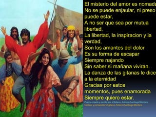 El misterio del amor es nomada.No se puede enjaular, ni preso puede estar,A no ser que sea por mutua libertad,La libertad, la inspiracion y la verdad,Son los amantes del dolor Es su forma de escapar Siempre najandoSin saber si mañana viviran.La danza de las gitanas le dice a la eternidadGracias por estos momentos, pues enamorada Siempre quiero estar.Poema creado y escrito por el Gitano: Antonio Santiago MonteroCantaor y compositor el gitano: Antonio Santiago Montero