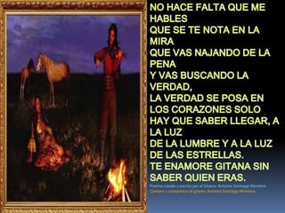 NO HACE FALTA QUE ME HABLESQUE SE TE NOTA EN LA MIRAQUE VAS NAJANDO DE LA PENAY VAS BUSCANDO LA VERDAD,LA VERDAD SE POSA EN LOS CORAZONES SOLO HAY QUE SABER LLEGAR, A LA LUZ DE LA LUMBRE Y A LA LUZ DE LAS ESTRELLAS.TE ENAMORE GITANA SIN SABER QUIEN ERAS.Poema creado y escrito por el Gitano: Antonio Santiago MonteroCantaor y compositor el gitano: Antonio Santiago Montero