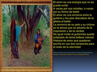 El amor es una energía que no se puede evitarA veces por sus miraitas, a veces por su forma de bailarEl amor es una armonía entre la guitarra y los pies descalzos de la gitana al bailar.La armonía de su pelo y su cintura es la danza que se adueña de la inspiración y de la verdad,De igual modo el guitarrista queda eclipsado de tanta belleza natural,Historia de amor que quedaran escrita en sus dos corazones para el resto de la eternidadPoema creado y escrito por el Gitano: Antonio Santiago MonteroCantaor y compositor el gitano: Antonio Santiago Montero