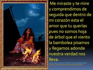  Me miraste y te mire y comprendimos de seguida que dentro de mi corazón esta el amor que tu querías pues no somos hoja de árbol que el viento la bambolea pisamos y llegamos adonde nuestra verdad nos lleva.Poema creado y escrito por el Gitano: Antonio Santiago MonteroCantaor y compositor el gitano: Antonio Santiago Montero