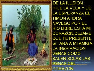 DE LA ILUSION HICE LA VELA Y DE LA ESPERANZA EL TIMON AHORA NAVEGO POR EL RIO LIBRE ESTA MI CORAZON.DEJAME QUE TE PRESENTE GITANA A MI AMIGA LA INSPIRACION VERAS COMO SALEN SOLAS LAS PENAS DEL CORAZON.Poema creado y escrito por el Gitano: Antonio Santiago MonteroCantaor y compositor el gitano: Antonio Santiago Montero