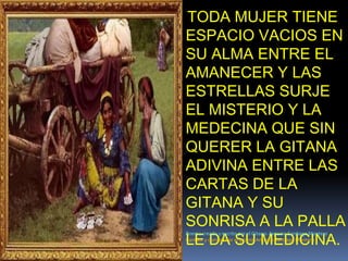 TODA MUJER TIENE ESPACIO VACIOS EN SU ALMA ENTRE EL AMANECER Y LAS ESTRELLAS SURJE EL MISTERIO Y LA MEDECINA QUE SIN QUERER LA GITANA ADIVINA ENTRE LAS CARTAS DE LA GITANA Y SU SONRISA A LA PALLA LE DA SU MEDICINA.Poema creado y escrito por el Gitano: Antonio Santiago MonteroCantaor y compositor el gitano: Antonio Santiago Montero