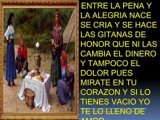 ENTRE LA PENA Y LA ALEGRIA NACE SE CRIA Y SE HACE LAS GITANAS DE HONOR QUE NI LAS CAMBIA EL DINERO Y TAMPOCO EL DOLOR PUES MIRATE EN TU CORAZON Y SI LO TIENES VACIO YO TE LO LLENO DE AMOR.Poema creado y escrito por el Gitano: Antonio Santiago MonteroCantaor y compositor el gitano: Antonio Santiago Montero