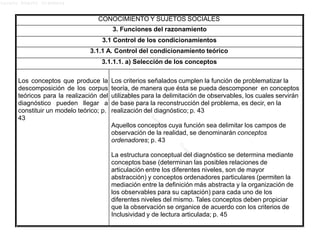Lucero Argott Cisneros
CONOCIMIENTO Y SUJETOS SOCIALES
3. Funciones del razonamiento
3.1 Control de los condicionamientos
3.1.1 A. Control del condicionamiento teórico
3.1.1.1. a) Selección de los conceptos
Los conceptos que produce la
descomposición de los corpus
teóricos para la realización del
diagnóstico pueden llegar a
constituir un modelo teórico; p.
43
Los criterios señalados cumplen la función de problematizar la
teoría, de manera que ésta se pueda descomponer en conceptos
utilizables para la delimitación de observables, los cuales servirán
de base para la reconstrucción del problema, es decir, en la
realización del diagnóstico; p. 43
Aquellos conceptos cuya función sea delimitar los campos de
observación de la realidad, se denominarán conceptos
ordenadores; p. 43
La estructura conceptual del diagnóstico se determina mediante
conceptos base (determinan las posibles relaciones de
articulación entre los diferentes niveles, son de mayor
abstracción) y conceptos ordenadores particulares (permiten la
mediación entre la definición más abstracta y la organización de
los observables para su captación) para cada uno de los
diferentes niveles del mismo. Tales conceptos deben propiciar
que la observación se organice de acuerdo con los criterios de
Inclusividad y de lectura articulada; p. 45
 