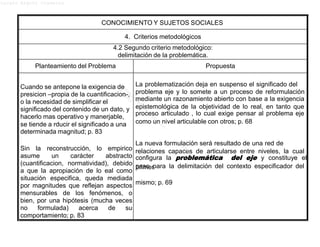 Lucero Argott Cisneros
problema eje y lo somete a un proceso de reformulación
epistemológica de la objetividad de lo real, en tanto que
como un nivel articulable con otros; p. 68
relaciones capaces de articularse entre niveles, la cual
paso para la delimitación del contexto especificador del
CONOCIMIENTO Y SUJETOS SOCIALES
4. Criterios metodológicos
4.2 Segundo criterio metodológico:
delimitación de la problemática.
Planteamiento del Problema Propuesta
Cuando se antepone la exigencia de
presicion –propia de la cuantificacion-,
o la necesidad de simplificar el
significado del contenido de un dato, y
hacerlo mas operativo y manerjable,
se tiende a rducir el significado a una
determinada magnitud; p. 83
Sin la reconstrucción, lo empirico
asume un carácter abstracto
(cuantificacion, normatividad), debido
a que la apropiación de lo eal como
situación especifica, queda mediada
por magnitudes que reflejan aspectos
mensurables de los fenómenos, o
bien, por una hipótesis (mucha veces
no formulada) acerca de su
comportamiento; p. 83
La problematización deja en suspenso el significado del
mediante un razonamiento abierto con base a la exigencia
proceso articulado , lo cual exige pensar al problema eje
La nueva formulación será resultado de una red de
configura la problemática del eje y constituye el
primer
mismo; p. 69
 
