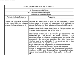 Lucero Argott Cisneros
CONOCIMIENTO Y SUJETOS SOCIALES
4. Criterios metodológicos
4.2 Tercer criterio metodológico:
Definición de los observables.
Planteamiento del Problema Propuesta
Cuando se realiza la definición
de los observables, se establece
en un orden jerarquizado; p. 80
Consiste en transformar el conjunto de relaciones posibles
contenidas en el problema eje, en recortes de la realidad que
cumplan la función de observables empíricos articulables; p. 80
Al efectuar la definición de observables es necesario tomar en
cuenta el doble movimiento de la realidad; p. 80
El contenido del conjunto de observables que se delimita, está
constituido por una mezcla de datos empíricos, cuya
especificación es producto de la reconstrucción articulada. Esta
composición de elementos constituirá los datos empíricos,
mientras que la especificación de su contenido, es lo que
denominamos dato de significado; p. 80
Hay que recordar que el significado al que nos referimos es
función de una situación concreta y no de una deducción
teórica, de ahí que el significado sea producto de un manejo de
relaciones posibles entre datos empíricos, sin que ella implique,
necesariamente, partir de una estructura que los vincule; p.80-
81
 