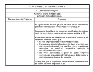 Lucero Argott Cisneros
CONOCIMIENTO Y SUJETOS SOCIALES
4. Criterios metodológicos
4.2 Tercer criterio metodológico:
Definición de los observables.
Planteamiento del Problema Propuesta
El significado de los dos grupos de datos estará determinado
por la relación reciproca entre ambos conceptos; p. 81
Importancia de cuidarse de otorgar un significado a los datos a
partir de su contenido considerado de manera aislada; p. 82
En la definición de los observables como datos empíricos, es
necesario tomar en cuenta que:
 El dato empírico carece de significado univoco;
 Es necesario someter el conjunto de datos empíricos a un
razonamiento de relaciones posibles, con el propósito de
determinar su significado especifico mediante la
reconstrucción del contexto;
 No inferir significados a partir de datos empíricos
derivados de una proposición teórica, pues debe mediar la
reconstrucción articulada del contexto.
Se requiere que el diagnostico reconstruya el contexto en que
se ubican los datos empíricos; p. 83
 
