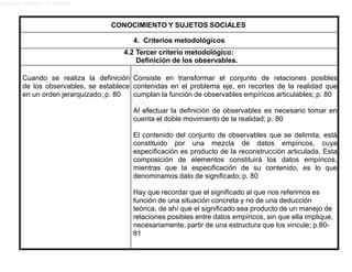 Lucero Argott Cisneros
CONOCIMIENTO Y SUJETOS SOCIALES
4. Criterios metodológicos
4.2 Tercer criterio metodológico:
Definición de los observables.
Cuando se realiza la definición
de los observables, se establece
en un orden jerarquizado; p. 80
Consiste en transformar el conjunto de relaciones posibles
contenidas en el problema eje, en recortes de la realidad que
cumplan la función de observables empíricos articulables; p. 80
Al efectuar la definición de observables es necesario tomar en
cuenta el doble movimiento de la realidad; p. 80
El contenido del conjunto de observables que se delimita, está
constituido por una mezcla de datos empíricos, cuya
especificación es producto de la reconstrucción articulada. Esta
composición de elementos constituirá los datos empíricos,
mientras que la especificación de su contenido, es lo que
denominamos dato de significado; p. 80
Hay que recordar que el significado al que nos referimos es
función de una situación concreta y no de una deducción
teórica, de ahí que el significado sea producto de un manejo de
relaciones posibles entre datos empíricos, sin que ella implique,
necesariamente, partir de una estructura que los vincule; p.80-
81
 