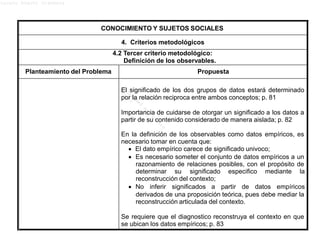 Lucero Argott Cisneros
CONOCIMIENTO Y SUJETOS SOCIALES
4. Criterios metodológicos
4.2 Tercer criterio metodológico:
Definición de los observables.
Planteamiento del Problema Propuesta
El significado de los dos grupos de datos estará determinado
por la relación reciproca entre ambos conceptos; p. 81
Importancia de cuidarse de otorgar un significado a los datos a
partir de su contenido considerado de manera aislada; p. 82
En la definición de los observables como datos empíricos, es
necesario tomar en cuenta que:
 El dato empírico carece de significado univoco;
 Es necesario someter el conjunto de datos empíricos a un
razonamiento de relaciones posibles, con el propósito de
determinar su significado especifico mediante la
reconstrucción del contexto;
 No inferir significados a partir de datos empíricos
derivados de una proposición teórica, pues debe mediar la
reconstrucción articulada del contexto.
Se requiere que el diagnostico reconstruya el contexto en que
se ubican los datos empíricos; p. 83
 