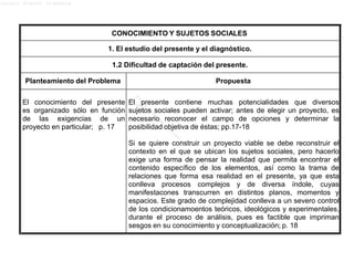 Lucero Argott Cisneros
CONOCIMIENTO Y SUJETOS SOCIALES
1. El estudio del presente y el diagnóstico.
1.2 Dificultad de captación del presente.
Planteamiento del Problema Propuesta
El conocimiento del presente
es organizado sólo en función
de las exigencias de un
proyecto en particular; p. 17
El presente contiene muchas potencialidades que diversos
sujetos sociales pueden activar; antes de elegir un proyecto, es
necesario reconocer el campo de opciones y determinar la
posibilidad objetiva de éstas; pp.17-18
Si se quiere construir un proyecto viable se debe reconstruir el
contexto en el que se ubican los sujetos sociales, pero hacerlo
exige una forma de pensar la realidad que permita encontrar el
contenido específico de los elementos, así como la trama de
relaciones que forma esa realidad en el presente, ya que esta
conlleva procesos complejos y de diversa índole, cuyas
manifestacones transcurren en distintos planos, momentos y
espacios. Este grado de complejidad conlleva a un severo control
de los condicionamoentos teóricos, ideológicos y experimentales,
durante el proceso de análisis, pues es factible que impriman
sesgos en su conocimiento y conceptualización; p. 18
 