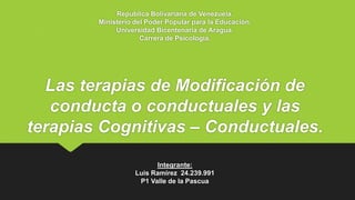 Republica Bolivariana de Venezuela.
Ministerio del Poder Popular para la Educación.
Universidad Bicentenaria de Aragua.
Carrera de Psicología.
Las terapias de Modificación de
conducta o conductuales y las
terapias Cognitivas – Conductuales.
Integrante:
Luis Ramírez 24.239.991
P1 Valle de la Pascua
 