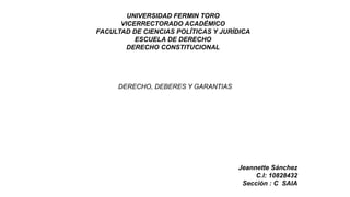 UNIVERSIDAD FERMIN TORO
VICERRECTORADO ACADÉMICO
FACULTAD DE CIENCIAS POLÍTICAS Y JURÍDICA
ESCUELA DE DERECHO
DERECHO CONSTITUCIONAL
DERECHO, DEBERES Y GARANTIAS
Jeannette Sánchez
C.I: 10828432
Sección : C SAIA
 