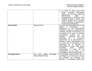 Teorías y Sistemas de la Psicología                                                      Marinés González Highland
                                                                                          Cynthia Oseguera Garibay


                                                                               La mente es activa pues toma
                                                                               dichas       unidades        informativas
                                                                               básicas, las transforma siguiendo
                                                                               determinadas              reglas         o
                                                                               procedimientos y construye otras
                                                                               unidades de salida u "outputs". Los
                                                                               "outputs" pueden ser la conducta
                                                                               visible, el lenguaje, el pensamiento,
                                                                               la memoria y la percepción.
Psicoanálisis                         Sigmund Freud                        La teoría del psicoanálisis tiene como
                                                                           objetivo     la    investigación       y    el
                                                                           tratamiento de las enfermedades
                                                                           mentales. Se basa en el análisis de los
                                                                           conflictos sexuales inconscientes que
                                                                           se originan en la niñez. La doctrina
                                                                           psicoanalítica      sostiene       que     los
                                                                           impulsos          instintivos que son
                                                                           reprimidos        por      la      conciencia
                                                                           permanecen en el subconsciente y
                                                                           afectan al sujeto. Esimportante tener
                                                                           en cuenta que el inconsciente no es
                                                                           observable por el paciente: el
                                                                           psicoanalista es quien debe volver
                                                                           accesibles          dichos          conflictos
                                                                           inconscientes       a     través      de    la
                                                                           interpretación de los sueños y los
                                                                           actos fallidos y de la asociación libre.
Psicología Social                     Kurt Lewin, William    McDougall   y La psicología social conecta con la
                                      Edward Alsworth Ross                 sociología en su interés por lo social.
                                                                           Sin embargo, los enfoques son
                                                                           distintos: la sociología estudia los
 