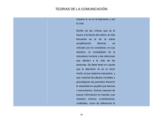 TEORIAS DE LA COMUNICACIÓN
24
manera lo ve en la televisión y así
lo cree.
Dentro de las críticas que se le
hacen a la teo...