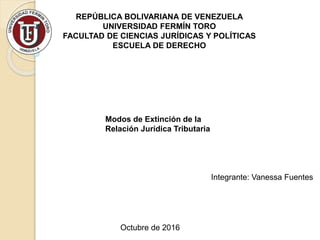 REPÚBLICA BOLIVARIANA DE VENEZUELA
UNIVERSIDAD FERMÍN TORO
FACULTAD DE CIENCIAS JURÍDICAS Y POLÍTICAS
ESCUELA DE DERECHO
Modos de Extinción de la
Relación Jurídica Tributaria
Octubre de 2016
Integrante: Vanessa Fuentes
 