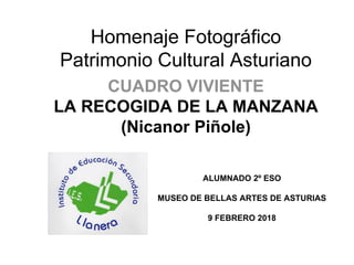 Homenaje Fotográfico
Patrimonio Cultural Asturiano
CUADRO VIVIENTE
LA RECOGIDA DE LA MANZANA
(Nicanor Piñole)
ALUMNADO 2º ESO
MUSEO DE BELLAS ARTES DE ASTURIAS
9 FEBRERO 2018
 