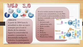 ORIGEN
A partir de 2004 hasta la
actualidad se abre un nuevo
concepto por el cual el
diseño de los sistemas
logran la conectividad de
usuarios y potencian la
denominada inteligencia
colectiva. La participación
de usuarios se hace patente.
Si en la versión anterior la mayoría de
usuarios eran consumidores, en esta Web
2.0 el usuario es proconsumidor, es decir,
produce contenido y a la vez lo consume.
Ejemplos:
• Servicios web.
• Aplicaciones web.
• Redes sociales.
• Wikis.
• Blogs.
• Podcasts.
• Agregadores.
• Plataformas Online.
 