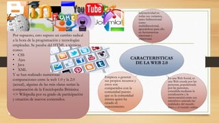 Por supuesto, esto supuso un cambio radical
a la hora de la programación y tecnologías
empleadas. Se pasaba del HTML a técnicas
como:
• CSS
• Ajax
• Java
• XML
Y se han realizado numerosas
comparaciones entre la web 1.0 y la 2.0
(actual), algunas de las más claras serían la
comparación de la Enciclopédia Británica
<> Wikipedia por su grado de participación
y creación de nuevos contenidos.
CARACTERISTICAS
DE LA WEB 2.0
Interactividad en
todas sus variantes,
tanto bidireccional
como
multidireccional,
apoyándose para ello
en herramientas
síncronas y
asíncronas.
Es una Web Social, es
una Web creada por las
personas, popularizada
por las personas,
extendida mediante la
socialización y la
interconexión entre sus
miembros uniendo las
realidades del mundo
físico y el mundo online.
Empieza a generar
sus propios recursos y
estos son
compartidos con la
comunidad puesto
que es la comunidad
misma quien ha
creado el
conocimiento.
 