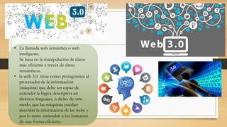 • La llamada web semántica o web
inteligente.
Se basa en la manipulación de datos
más eficiente a través de datos
semánticos.
• la web 3.0 tiene como protagonista al
procesador de la información
(máquina) que debe ser capaz de
entender la lógica descriptiva en
diversos lenguajes, o dicho de otro
modo, que las máquinas puedan
describir la información de las webs y
por lo tanto entiendan a los humanos
de una forma eficiente.
 