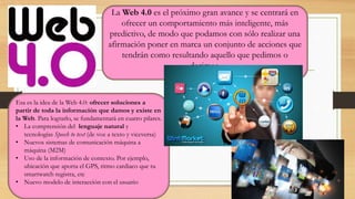 La Web 4.0 es el próximo gran avance y se centrará en
ofrecer un comportamiento más inteligente, más
predictivo, de modo que podamos con sólo realizar una
afirmación poner en marca un conjunto de acciones que
tendrán como resultando aquello que pedimos o
decimos.
Esa es la idea de la Web 4.0: ofrecer soluciones a
partir de toda la información que damos y existe en
la Web. Para lograrlo, se fundamentará en cuatro pilares.
• La comprensión del lenguaje natural y
tecnologías Speech to text (de voz a texto y viceversa)
• Nuevos sistemas de comunicación máquina a
máquina (M2M)
• Uso de la información de contexto. Por ejemplo,
ubicación que aporta el GPS, ritmo cardiaco que tu
smartwatch registra, etc
• Nuevo modelo de interacción con el usuario
 