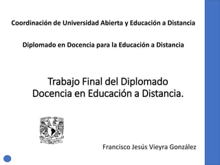 Trabajo Final del Diplomado
Docencia en Educación a Distancia.
Francisco Jesús Vieyra González
Coordinación de Universidad Abierta y Educación a Distancia
Diplomado en Docencia para la Educación a Distancia
 