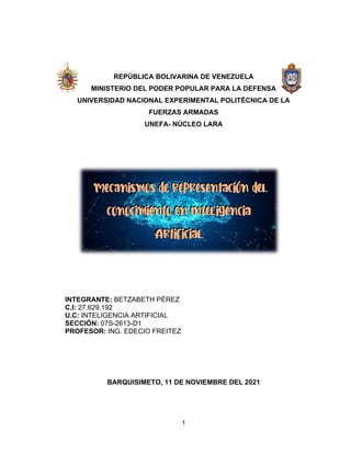 1
REPÚBLICA BOLIVARINA DE VENEZUELA
MINISTERIO DEL PODER POPULAR PARA LA DEFENSA
UNIVERSIDAD NACIONAL EXPERIMENTAL POLITÉCNICA DE LA
FUERZAS ARMADAS
UNEFA- NÚCLEO LARA
INTEGRANTE: BETZABETH PÉREZ
C.I: 27.629.192
U.C: INTELIGENCIA ARTIFICIAL
SECCIÓN: 07S-2613-D1
PROFESOR: ING. EDECIO FREITEZ
BARQUISIMETO, 11 DE NOVIEMBRE DEL 2021
 