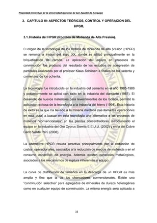 Propiedad Intelectual de la Universidad Nacional de San Agustín de Arequipa
33
3. CAPÍTULO III: ASPECTOS TEÓRICOS, CONTROL Y OPERACION DEL
HPGR.
3.1.Historia del HPGR (Rodillos de Molienda de Alta Presión).
El origen de la tecnología de los rodillos de molienda de alta presión (HPGR)
se remonta a inicios del siglo XX, donde se utilizó principalmente en la
briquetización de carbón. La aplicación del equipo en procesos de
conminución fue producto del resultado de los estudios de compresión de
partículas realizados por el profesor Klaus Schönert a finales de los setenta y
comienzos de los ochenta.
La tecnología fue introducida en la industria del cemento en el año 1985-1986
y posteriormente se aplicó con éxito en la industria del diamante (1987). El
desarrollo de nuevos materiales para revestimientos de los rodillos, permitió la
aplicación exitosa de la tecnología a la industria del hierro (1994). Esta historia
de éxito es la que ha llevado a la minería metálica (las llamadas operaciones
en roca dura) a buscar en esta tecnología una alternativa a los procesos de
molienda “convencionales” en las plantas concentradoras, introduciendo el
equipo en la industria del Oro Cyprus Sierrita E.E.U.U. (2002) y en la del Cobre
Cerro Verde Perú (2006).
La alternativa HPGR resulta atractiva principalmente por la reducción de
costos operacionales, asociados a la reducción de medios de molienda y en el
consumo específico de energía. Además existen beneficios metalúrgicos,
asociados a los mecanismos de ruptura inherentes al equipo.
La curva de distribución de tamaños en la descarga de un HPGR es más
amplia y fina que la de los chancadores convencionales. Existe una
“conminución selectiva” para agregados de minerales de dureza heterogénea
como en cualquier equipo de conminución. La misma energía será aplicada a
 