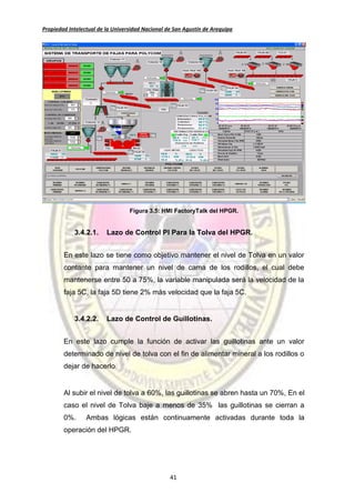 Propiedad Intelectual de la Universidad Nacional de San Agustín de Arequipa
41
Figura 3.5: HMI FactoryTalk del HPGR.
3.4.2.1. Lazo de Control PI Para la Tolva del HPGR.
En este lazo se tiene como objetivo mantener el nivel de Tolva en un valor
contante para mantener un nivel de cama de los rodillos, el cual debe
mantenerse entre 50 a 75%, la variable manipulada será la velocidad de la
faja 5C, la faja 5D tiene 2% más velocidad que la faja 5C.
3.4.2.2. Lazo de Control de Guillotinas.
En este lazo cumple la función de activar las guillotinas ante un valor
determinado de nivel de tolva con el fin de alimentar mineral a los rodillos o
dejar de hacerlo
Al subir el nivel de tolva a 60%, las guillotinas se abren hasta un 70%, En el
caso el nivel de Tolva baje a menos de 35% las guillotinas se cierran a
0%. Ambas lógicas están continuamente activadas durante toda la
operación del HPGR.
 