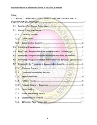 Propiedad Intelectual de la Universidad Nacional de San Agustín de Arequipa
V
Índice
1. CAPITULO I: GENERALIDADES, ESTRUCTURA ORGANIZACIONAL Y
DESCRIPCION DEL PROCESO.....................................................................................1
1.1. Southern Peru Copper Corporation................................................................ 1
1.2. Unidad Productiva Cuajone............................................................................ 1
1.2.1. Ubicación y acceso.................................................................................. 1
1.2.2. Mina Cuajone........................................................................................... 1
1.2.3. Concentradora Cuajone........................................................................... 2
1.3. Estructura Organizacional. ............................................................................. 2
1.4. Funciones y Responsabilidades de Departamento de Metalurgia.................. 3
1.5. Funciones y Responsabilidades de Departa de Control de Procesos............ 4
1.6. Funciones y Responsabilidades de Departamento de Costos y Estadísticas.4
1.7. Descripción del Proceso en la Concentradora Cuajone. ................................ 5
1.7.1. Chancado Primario. ................................................................................. 7
1.7.2. Trituración Secundaria y Terciaria. .......................................................... 7
1.7.3. Sección Molienda..................................................................................... 9
1.7.4. Flotación Rougher.................................................................................... 9
1.7.5. Flotación Cleaner – Scavenger.............................................................. 10
1.7.6. Planta de Moly. ...................................................................................... 11
1.7.7. Planta de Filtrado y Secado................................................................... 13
1.7.8. Espesadores de Relaves. ...................................................................... 13
1.7.9. Bombeo de Agua Recuperada............................................................... 14
 