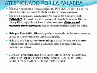 ATESTIGUADO POR LA PALABRA
 Éxo 3:14 Y respondió Dios á Moisés: YO SOY EL QUE SOY. Y dijo: Así
dirás á los hijos de Israel: YO SOY me ha enviado á vosotros.
 Éxo 3:15 Y dijo más Dios á Moisés: Así dirás á los hijos de Israel:
YAHUAH, el Dios de vuestros padres, el Dios de Abraham, Dios de
Isaac y Dios de Jacob, me ha enviado á vosotros. Este es mi
nombre para siempre, este es mi memorial por todos los siglos.
 Hch 4:11 Este YAHUSHA es la piedra desechada por los constructores,
la cual se ha convertido en la piedra angular.
 Hch 4:12 ¡No hay salvación en ningún otro! Porque no hay otro
nombre bajo el cielo, dado a la humanidad, por medio del cual
podamos ser salvos.
 CUANDO ENTENDEMOS QUE EL NOMBRE ES YAH QUEDA DE
LADO CUALQUIER CONFUCIÓN (BABILONIA) SOBRE UNA
POSIBLE TRINIDAD O DUALIDAD DE DIOSES.
 