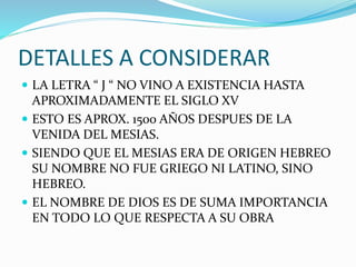 DETALLES A CONSIDERAR
 LA LETRA “ J “ NO VINO A EXISTENCIA HASTA
APROXIMADAMENTE EL SIGLO XV
 ESTO ES APROX. 1500 AÑOS DESPUES DE LA
VENIDA DEL MESIAS.
 SIENDO QUE EL MESIAS ERA DE ORIGEN HEBREO
SU NOMBRE NO FUE GRIEGO NI LATINO, SINO
HEBREO.
 EL NOMBRE DE DIOS ES DE SUMA IMPORTANCIA
EN TODO LO QUE RESPECTA A SU OBRA
 
