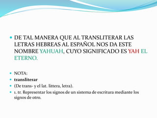  DE TAL MANERA QUE AL TRANSLITERAR LAS
LETRAS HEBREAS AL ESPAÑOL NOS DA ESTE
NOMBRE YAHUAH, CUYO SIGNIFICADO ES YAH EL
ETERNO.
 NOTA:
 transliterar
 (De trans- y el lat. littera, letra).
 1. tr. Representar los signos de un sistema de escritura mediante los
signos de otro.
 