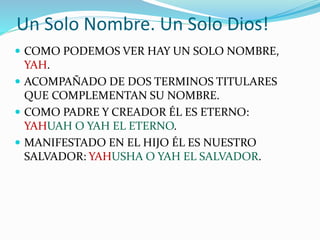 Un Solo Nombre. Un Solo Dios!
 COMO PODEMOS VER HAY UN SOLO NOMBRE,
YAH.
 ACOMPAÑADO DE DOS TERMINOS TITULARES
QUE COMPLEMENTAN SU NOMBRE.
 COMO PADRE Y CREADOR ÉL ES ETERNO:
YAHUAH O YAH EL ETERNO.
 MANIFESTADO EN EL HIJO ÉL ES NUESTRO
SALVADOR: YAHUSHA O YAH EL SALVADOR.
 
