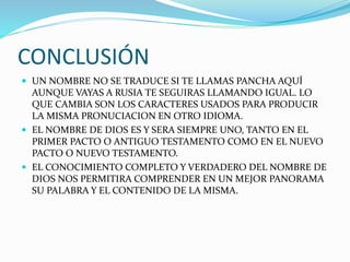 CONCLUSIÓN
 UN NOMBRE NO SE TRADUCE SI TE LLAMAS PANCHA AQUÍ
AUNQUE VAYAS A RUSIA TE SEGUIRAS LLAMANDO IGUAL. LO
QUE CAMBIA SON LOS CARACTERES USADOS PARA PRODUCIR
LA MISMA PRONUCIACION EN OTRO IDIOMA.
 EL NOMBRE DE DIOS ES Y SERA SIEMPRE UNO, TANTO EN EL
PRIMER PACTO O ANTIGUO TESTAMENTO COMO EN EL NUEVO
PACTO O NUEVO TESTAMENTO.
 EL CONOCIMIENTO COMPLETO Y VERDADERO DEL NOMBRE DE
DIOS NOS PERMITIRA COMPRENDER EN UN MEJOR PANORAMA
SU PALABRA Y EL CONTENIDO DE LA MISMA.
 