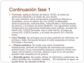 Continuación fase 1
 Formulas: como el dióxido de titanio (TiO2), el óxido de
antimonio (Sb2O3) y el óxido de cinc (ZnO).
Se usan también otros compuestos inorgánicos blancos e
insolubles, como el sulfuro de cinc (ZnS), el albayalde
(hidroxicarbonato, hidroxisulfato, hidroxifosfito o hidroxisilicato
de plomo) y el sulfato de bario (BaSO4). Los siguientes óxidos
inorgánicos son pigmentos habituales para colores: el óxido de
hierro (III), Fe2O3 (amarillo, rojo o color tierra), el óxido de
cromo (III), Cr2O3 (verde), y el óxido de plomo (IV), Pb3O4
(rojo).
 Usos:Temple: Su principal uso es para paredes en interiores, es
porosa y mate. No puede lavarse ni estar expuesta en zonas
húmedas o lluviosas.
 – Pintura plástica: Se suele usar para comedores,
habitaciones, permite ser limpiada de manchas que puedan
producírsela, no es conveniente tampoco usarlo en zonas con
vapor como baños o cocinas, debido a que al no ser porosa,
pueden salir ampollas en la pintura.
 – Esmalte graso: Se puede utilizar en interiores y exteriores, se
utiliza también con muebles, metales… Es resistente al agua, se
puede lavar. Su secado es lento.
 