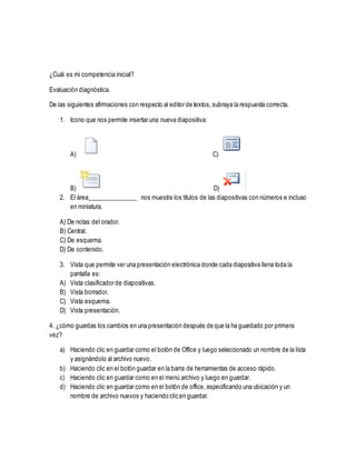 ¿Cuál es mi competencia inicial?
Evaluación diagnóstica.
De las siguientes afirmaciones con respecto al editor de textos, subraya la respuesta correcta.
1. Icono que nos permite insertar una nueva diapositiva:
A) C)
B) D)
2. El área________________ nos muestra los títulos de las diapositivas con números e incluso
en miniatura.
A) De notas del orador.
B) Central.
C) De esquema.
D) De contenido.
3. Vista que permite ver una presentación electrónica donde cada diapositiva llena toda la
pantalla es:
A) Vista clasificador de diapositivas.
B) Vista borrador.
C) Vista esquema.
D) Vista presentación.
4. ¿cómo guardas los cambios en una presentación después de que la ha guardado por primera
vez?
a) Haciendo clic en guardar como el botón de Office y luego seleccionado un nombre de la lista
y asignándolo al archivo nuevo.
b) Haciendo clic en el botón guardar en la barra de herramientas de acceso rápido.
c) Haciendo clic en guardar como en el menú archivo y luego en guardar.
d) Haciendo clic en guardar como en el botón de office, especificando una ubicación y un
nombre de archivo nuevos y haciendo clic en guardar.
 