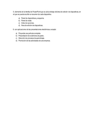 5. elemento de la interfaz de PowerPointque se ubica debajo del área de edición de diapositivas, en
el que se puede escribir un resumen de cada diapositiva.
a) Panel de diapositivas y esquema.
b) Panel de notas.
c) Cinta de opciones.
d) Área de edición de diapositivas.
6. son aplicaciones de las presentaciones electrónicas,excepto:
a) Proyectar una película completa.
b) Presentación de exámenes de grado.
c) Dirección de procesos de aprendizaje.
d) Promoción de las actividades de una empresa.
 