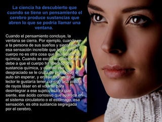 La ciencia ha descubierto que cuando se tiene un pensamiento el cerebro produce sustancias que abren lo que se podría llamar una ventana.  Cuando el pensamiento concluye, la   ventana se cierra. Por ejemplo, cuando ve a la persona de sus sueños y siente amor, esa sensación increíble que le recorre el cuerpo no es otra cosa que una sustancia química. Cuando se excita sexualmente se debe a que el cuerpo ha liberado otra sustancia química, y cuando ese desgraciado se le cruza de pronto con el auto sin esperar, y en ese momento al lector le gustaría tener consigo una pistola de rayos láser en el volante para desintegrar a ese sujeto, esa ira que siente, ese ácido corrosivo que aparece en el sistema circulatorio o el estómago, esa sensación, es otra sustancia segregada por el cerebro.  