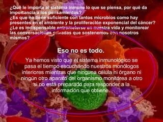 ¿Qué le importa al sistema inmune lo que se piensa, por qué da importancia a los pensamientos?  ¿Es que no tiene suficiente con tantos microbios como hay presentes en el ambiente y la proliferación exponencial del cáncer?  ¿Le es indispensable entrometerse en nuestra vida y monitorear las conversaciones privadas que sostenemos con nosotros mismos?  Eso no es todo.   Ya hemos visto que el sistema inmunológico se pasa el tiempo escuchando nuestros monólogos interiores mientras que ninguna célula ni órgano ni ningún otro aparato del organismo monitorea a otro si no está preparado para responder a la información que obtiene.  