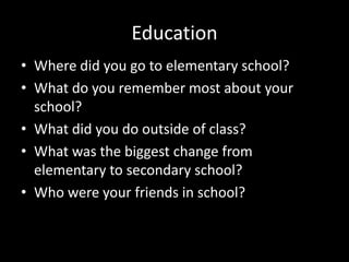 Education
• Where did you go to elementary school?
• What do you remember most about your
school?
• What did you do outside of class?
• What was the biggest change from
elementary to secondary school?
• Who were your friends in school?

 