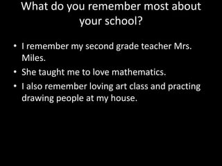 What do you remember most about
your school?
• I remember my second grade teacher Mrs.
Miles.
• She taught me to love mathematics.
• I also remember loving art class and practing
drawing people at my house.

 