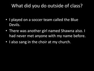 What did you do outside of class?
• I played on a soccer team called the Blue
Devils.
• There was another girl named Shawna also. I
had never met anyone with my name before.
• I also sang in the choir at my church.

 