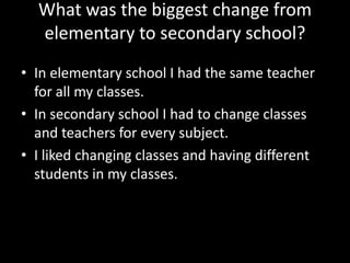 What was the biggest change from
elementary to secondary school?
• In elementary school I had the same teacher
for all my classes.
• In secondary school I had to change classes
and teachers for every subject.
• I liked changing classes and having different
students in my classes.

 