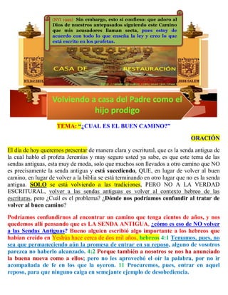 TEMA: “¿CUAL ES EL BUEN CAMINO?”
ORACIÓN
El día de hoy queremos presentar de manera clara y escritural, que es la senda antigua de
la cual hablo el profeta Jeremías y muy seguro usted ya sabe, es que este tema de las
sendas antiguas, esta muy de moda, solo que muchos son llevados a otro camino que NO
es precisamente la senda antigua y está sucediendo, QUE, en lugar de volver al buen
camino, en lugar de volver a la biblia se está terminando en otro lugar que no es la senda
antigua. SOLO se está volviendo a las tradiciones, PERO NO A LA VERDAD
ESCRITURAL, volver a las sendas antiguas es volver al contexto hebreo de las
escrituras, pero ¿Cuál es el problema? ¿Dónde nos podríamos confundir al tratar de
volver al buen camino?
Podríamos confundirnos al encontrar un camino que tenga cientos de años, y nos
quedemos allí pensando que es LA SENDA ANTIGUA, ¿cómo es eso de NO volver
a las Sendas Antiguas? Bueno alguien escribió algo importante a los hebreos que
habían creído en Yeshúa hace cerca de dos mil años, hebreos 4:1 Temamos, pues, no
sea que permaneciendo aún la promesa de entrar en su reposo, alguno de vosotros
parezca no haberlo alcanzado. 4:2 Porque también a nosotros se nos ha anunciado
la buena nueva como a ellos; pero no les aprovechó el oír la palabra, por no ir
acompañada de fe en los que la oyeron. 11 Procuremos, pues, entrar en aquel
reposo, para que ninguno caiga en semejante ejemplo de desobediencia.
(NVI 1999) Sin embargo, esto sí confieso: que adoro al
Dios de nuestros antepasados siguiendo este Camino
que mis acusadores llaman secta, pues estoy de
acuerdo con todo lo que enseña la ley y creo lo que
está escrito en los profetas.
Volviendo a casa del Padre como el
hijo prodigo
 