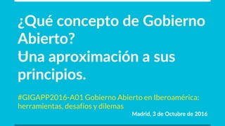 ¿Qué  concepto  de  Gobierno  
Abierto?
Una  aproximación  a  sus  
principios.
#GIGAPP2016-A01 Gobierno Abierto en Iberoamérica:
herramientas, desafíos y dilemas
Madrid,  3  de  Octubre  de  2016
 