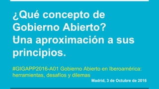 ¿Qué concepto de
Gobierno Abierto?
Una aproximación a sus
principios.
#GIGAPP2016-A01 Gobierno Abierto en Iberoamérica:
herramientas, desafíos y dilemas
Madrid, 3 de Octubre de 2016
 