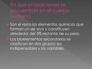 Son el resto los elementos químicos que
forman un ser vivo y constituyen
alrededor del 3% restante de su peso.
 Los bioelementos secundarios se
clasifican en dos grupos: los
indispensables y los variables.


 